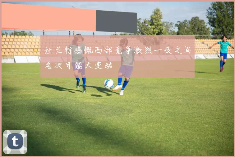杜兰特感慨西部竞争激烈一夜之间名次可能大变动