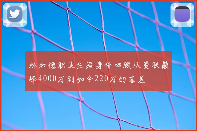 林加德职业生涯身价回顾从曼联巅峰4000万到如今220万的落差