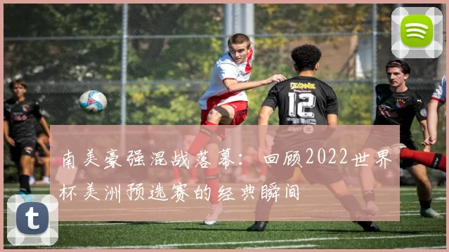 南美豪强混战落幕：回顾2022世界杯美洲预选赛的经典瞬间