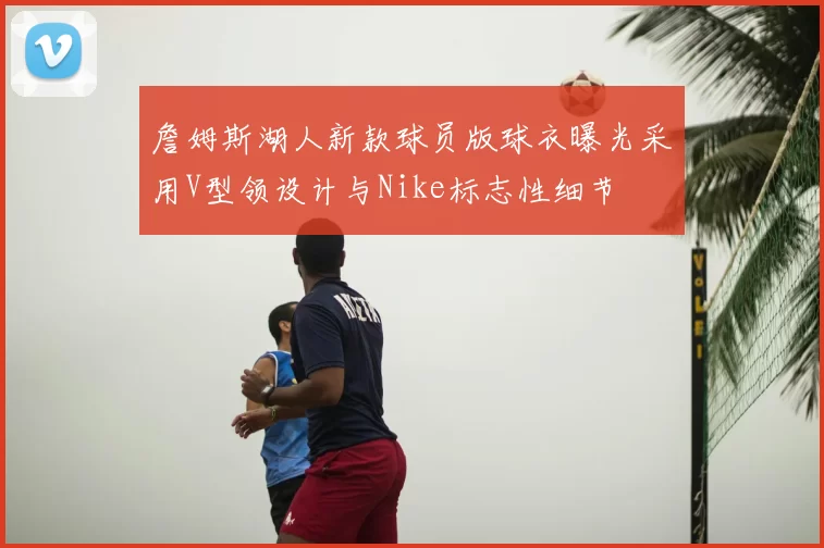 詹姆斯湖人新款球员版球衣曝光采用V型领设计与Nike标志性细节
