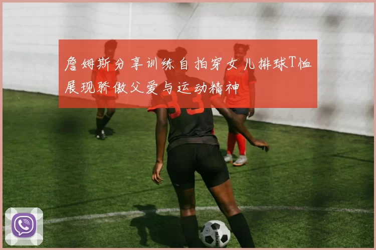 詹姆斯分享训练自拍穿女儿排球T恤展现骄傲父爱与运动精神