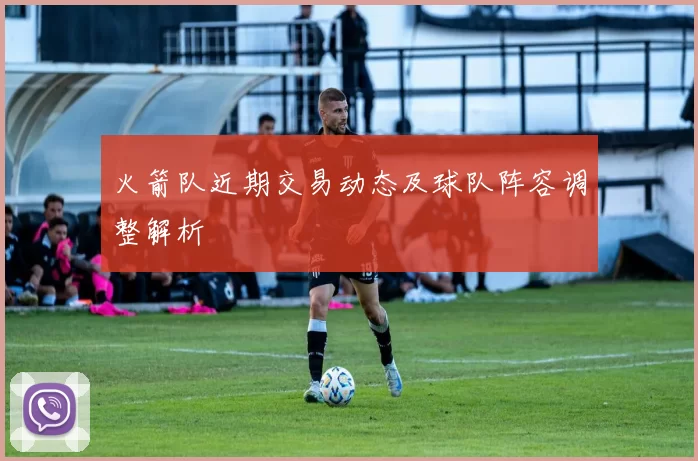 火箭队近期交易动态及球队阵容调整解析