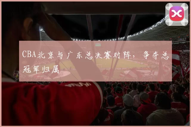 CBA北京与广东总决赛对阵，争夺总冠军归属