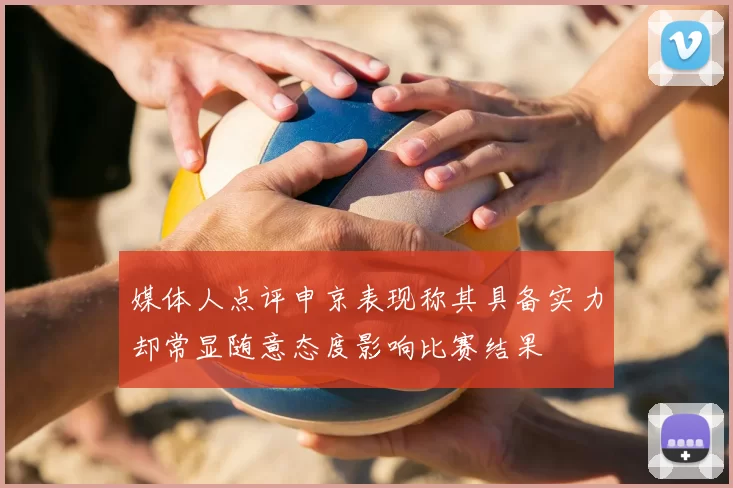 媒体人点评申京表现称其具备实力却常显随意态度影响比赛结果