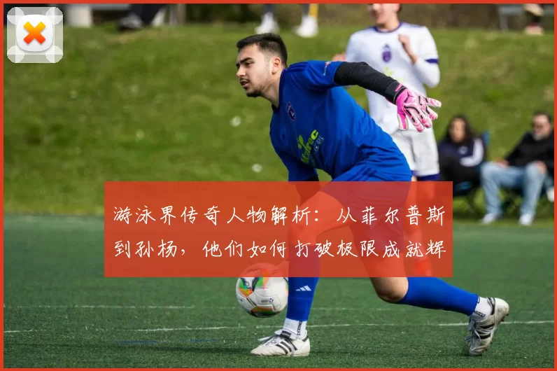 游泳界传奇人物解析：从菲尔普斯到孙杨，他们如何打破极限成就辉煌历史