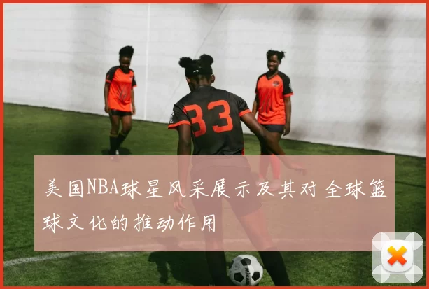 美国NBA球星风采展示及其对全球篮球文化的推动作用
