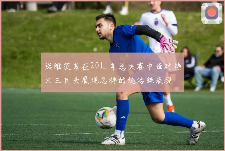 诺维茨基在2011年总决赛中面对热火三巨头展现怎样的统治级表现