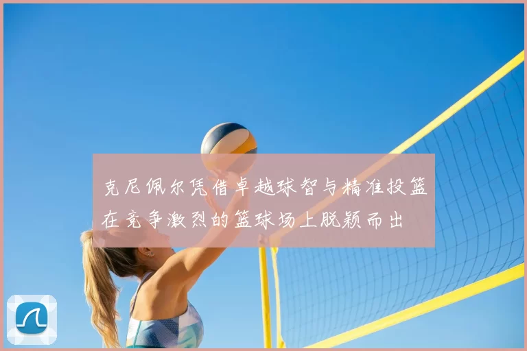 克尼佩尔凭借卓越球智与精准投篮在竞争激烈的篮球场上脱颖而出