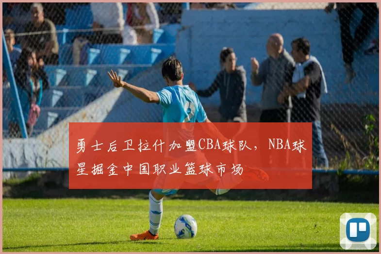勇士后卫拉什加盟CBA球队，NBA球星掘金中国职业篮球市场