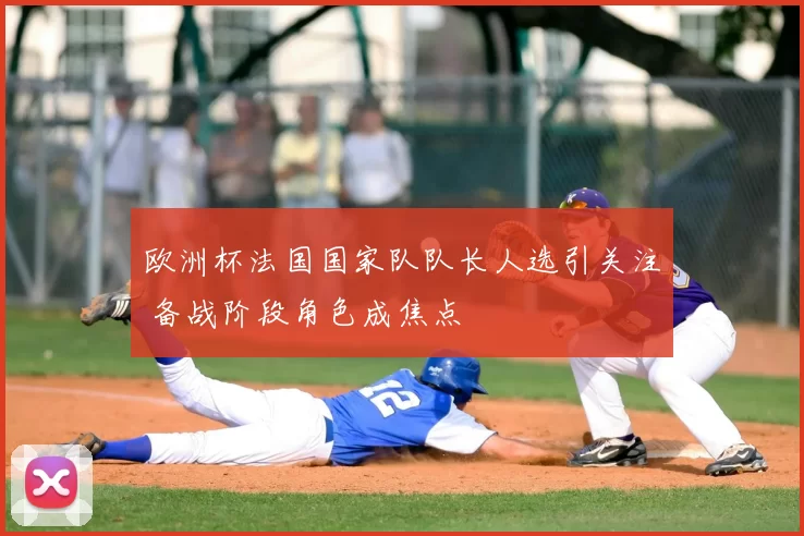 欧洲杯法国国家队队长人选引关注 备战阶段角色成焦点