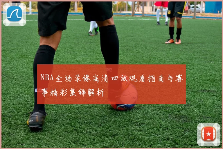 NBA全场录像高清回放观看指南与赛事精彩集锦解析